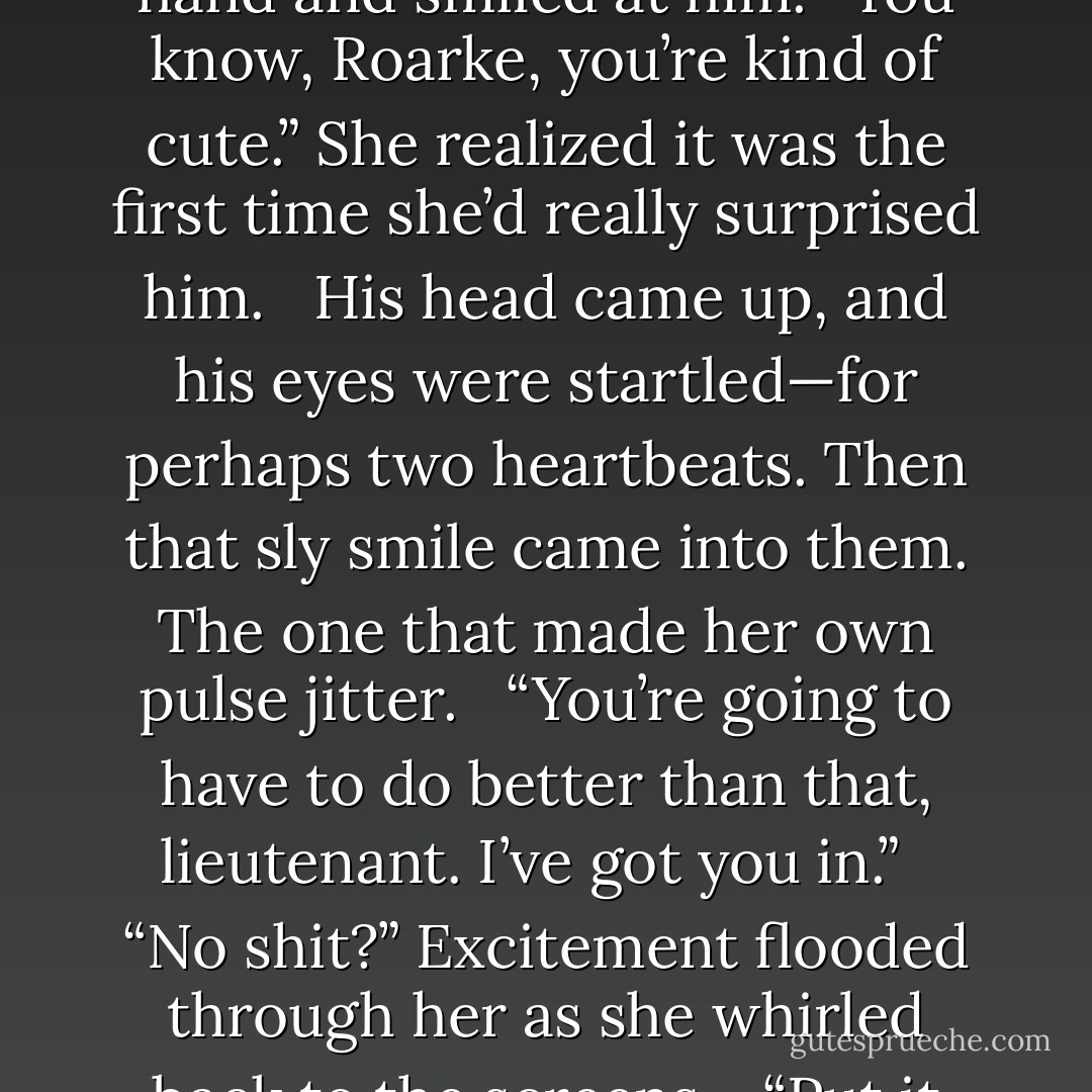 For a moment, she let herself forget about the business at hand and smiled at him. “You know, Roarke, you’re kind of cute.” She realized it was the first time she’d really surprised him. <br /><br />His head came up, and his eyes were startled—for perhaps two heartbeats. Then that sly smile came into them. The one that made her own pulse jitter. <br /><br />“You’re going to have to do better than that, lieutenant. I’ve got you in.” <br /><br />“No shit?” Excitement flooded through her as she whirled back to the screens. <br /><br />“Put it up.”<br /><br /> “Screens four, five, six. - J.D. Robb