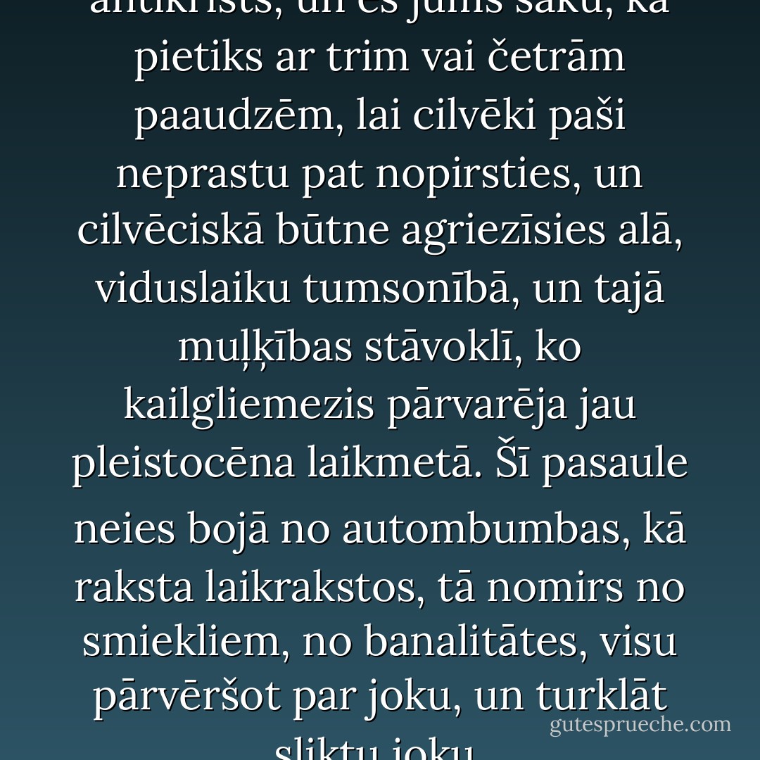Televīzija, draugs Daniel, ir antikrists, un es jums saku, ka pietiks ar trim vai četrām paaudzēm, lai cilvēki paši neprastu pat nopirsties, un cilvēciskā būtne agriezīsies alā, viduslaiku tumsonībā, un tajā muļķības stāvoklī, ko kailgliemezis pārvarēja jau pleistocēna laikmetā. Šī pasaule neies bojā no autombumbas, kā raksta laikrakstos, tā nomirs no smiekliem, no banalitātes, visu pārvēršot par joku, un turklāt sliktu joku. - Carlos Ruiz Zafón