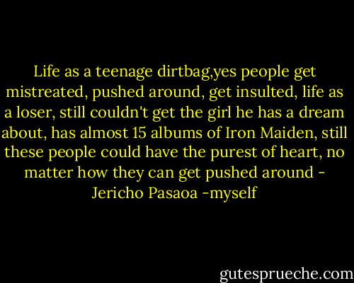 Life as a teenage dirtbag,yes people get mistreated, pushed around, get insulted, life as a loser, still couldn't get the girl he has a dream about, has almost 15 albums of Iron Maiden, still these people could have the purest of heart, no matter how they can get pushed around - Jericho Pasaoa -myself