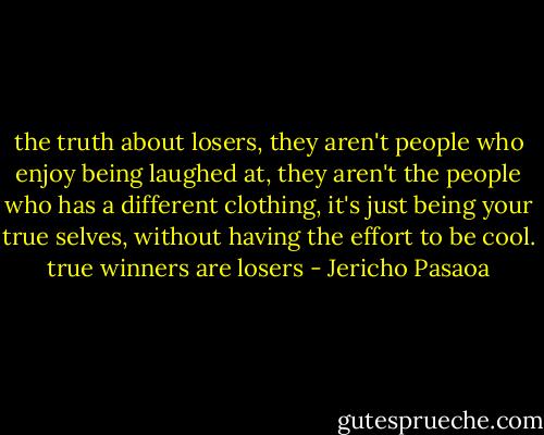 the truth about losers, they aren't people who enjoy being laughed at, they aren't the people who has a different clothing, it's just being your true selves, without having the effort to be cool. true winners are losers - Jericho Pasaoa