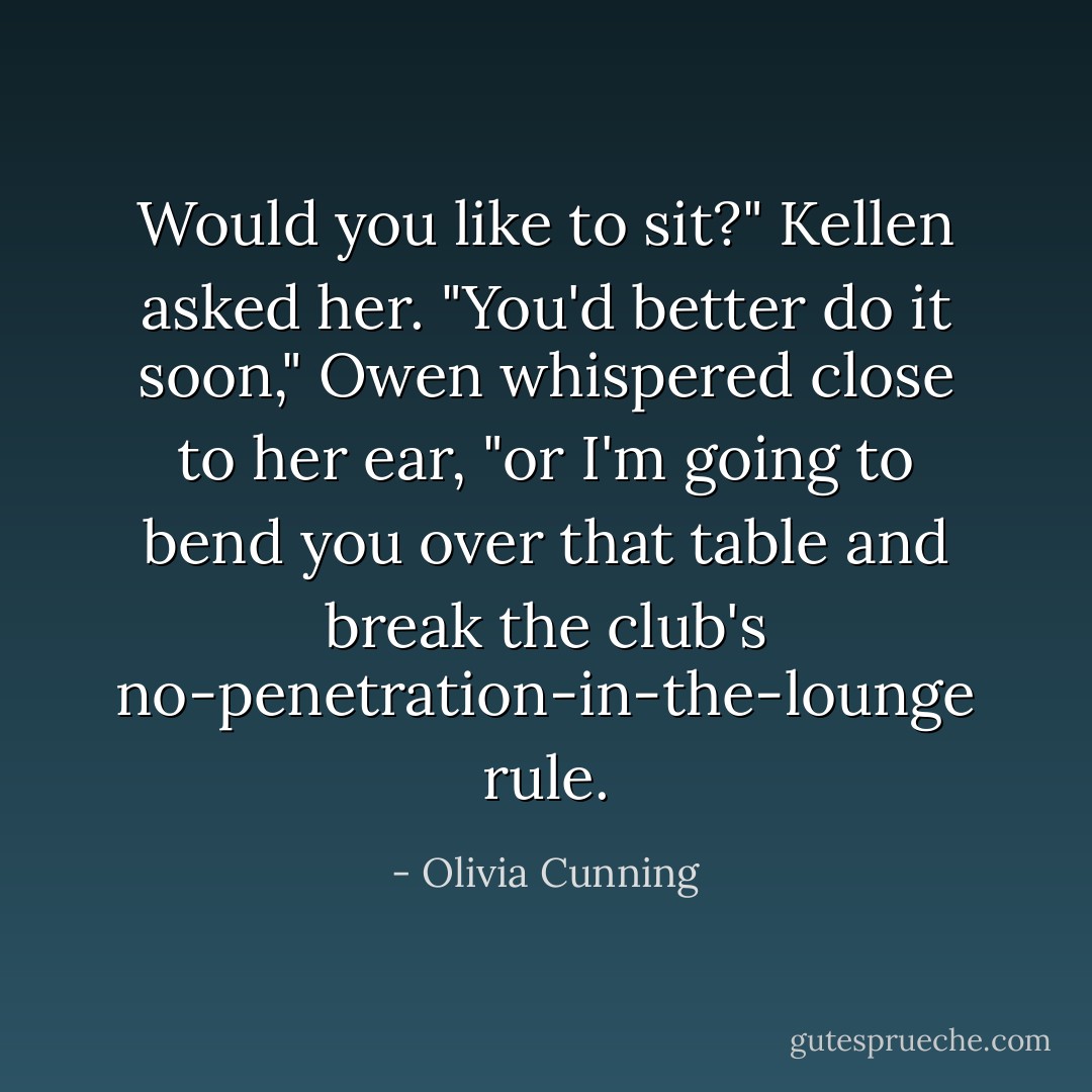 Would you like to sit?" Kellen asked her.<br />"You'd better do it soon," Owen whispered close to her ear, "or I'm going to bend you over that table and break the club's no-penetration-in-the-lounge rule. - Olivia Cunning