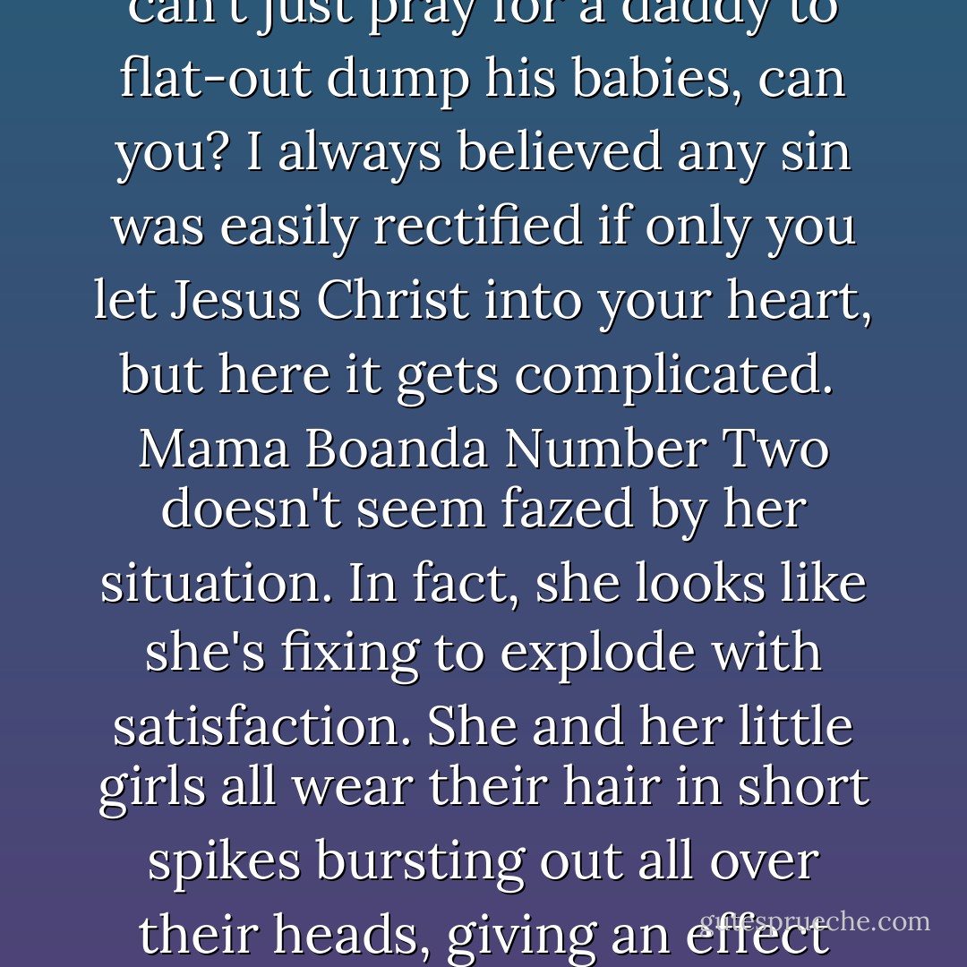 There is something else I must confess about Tata Boanda: he's a sinner. Right in the plain sight of God he has two wives, a young and an old one. Why, they all come to church! Father says we're to pray for all three of them, but when you get down to the particulars it's hard to know exactly what outcome to pray for. He should drop one wife, I guess, but for sure he'd drop the older one, and she already looks sad enough as it is. The younger one has all the kids, and you can't just pray for a daddy to flat-out dump his babies, can you? I always believed any sin was easily rectified if only you let Jesus Christ into your heart, but here it gets complicated.<br /><br />Mama Boanda Number Two doesn't seem fazed by her situation. In fact, she looks like she's fixing to explode with satisfaction. She and her little girls all wear their hair in short spikes bursting out all over their heads, giving an effect similar to a pincushion (Rachel calls it the "haywire hairdo.") And Mama Boanda always wraps her pagne just so, with a huge pink starburst radiating across her wide rump. The women's long cloth skirts are printed so gaily with the oddest things: there is no telling when a raft of yellow umbrellas, or the calico cat and gingham dog, or an upside-down image of the Catholic Pope might just go sauntering across our yard. - Barbara Kingsolver