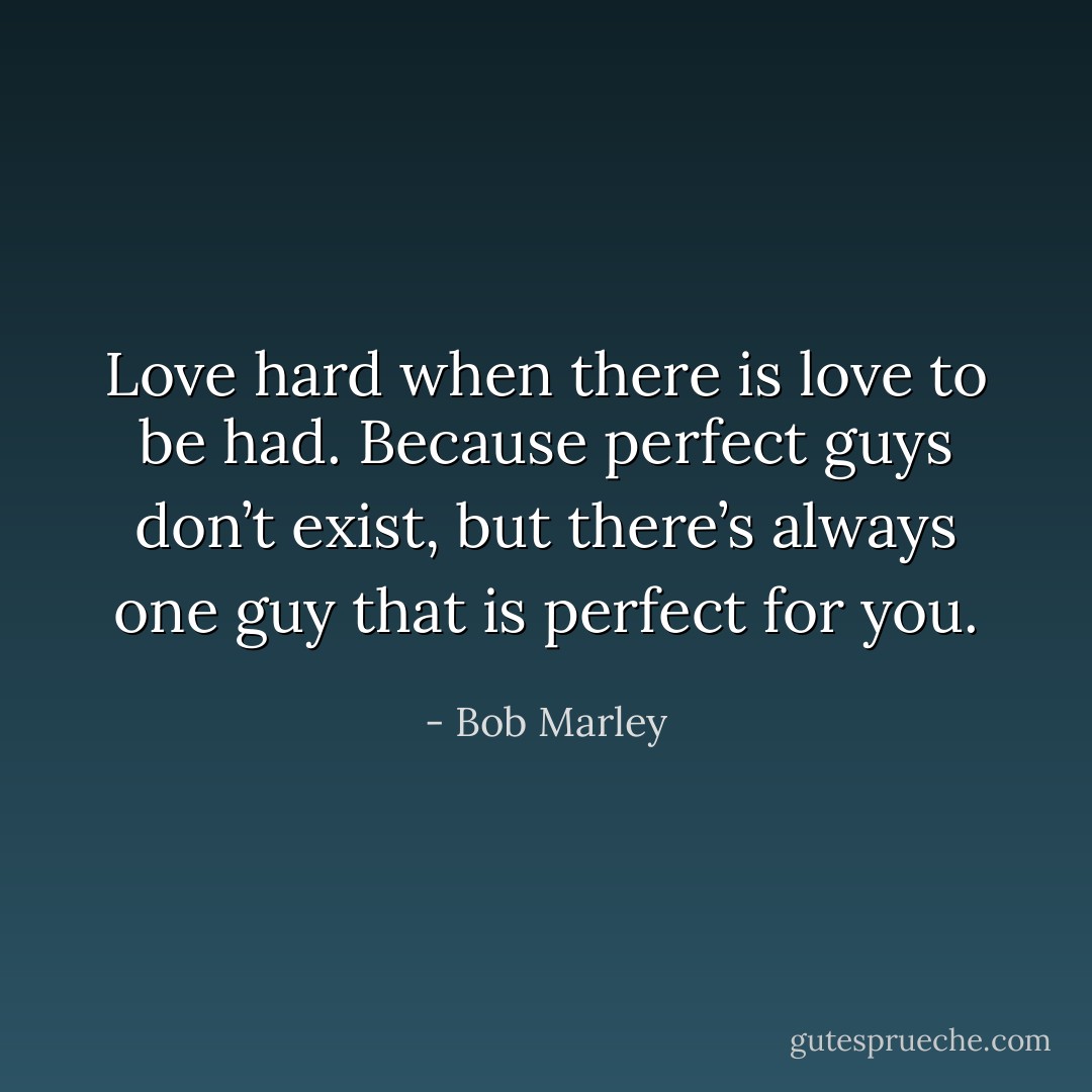 Love hard when there is love to be had. Because perfect guys don’t exist, but there’s always one guy that is perfect for you. - Bob Marley