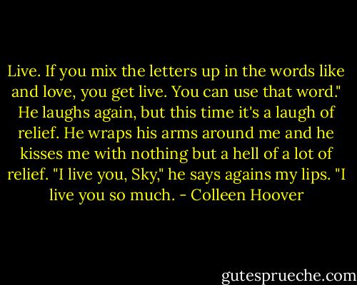 Live. If you mix the letters up in the words like and love, you get live. You can use that word." He laughs again, but this time it's a laugh of relief. He wraps his arms around me and he kisses me with nothing but a hell of a lot of relief. "I live you, Sky," he says agains my lips. "I live you so much. - Colleen Hoover