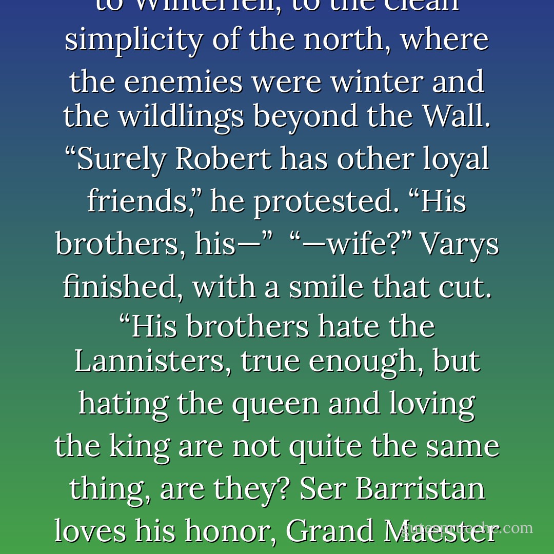 It was all too much. For a moment Eddard Stark wanted nothing so much as to return to Winterfell, to the clean simplicity of the north, where the enemies were winter and the wildlings beyond the Wall. “Surely Robert has other loyal friends,” he protested. “His brothers, his—”<br /><br />“—wife?” Varys finished, with a smile that cut. “His brothers hate the Lannisters, true enough, but hating the queen and loving the king are not quite the same thing, are they? Ser Barristan loves his honor, Grand Maester Pycelle loves his office, and Littlefinger loves Littlefinger. - George R.R. Martin