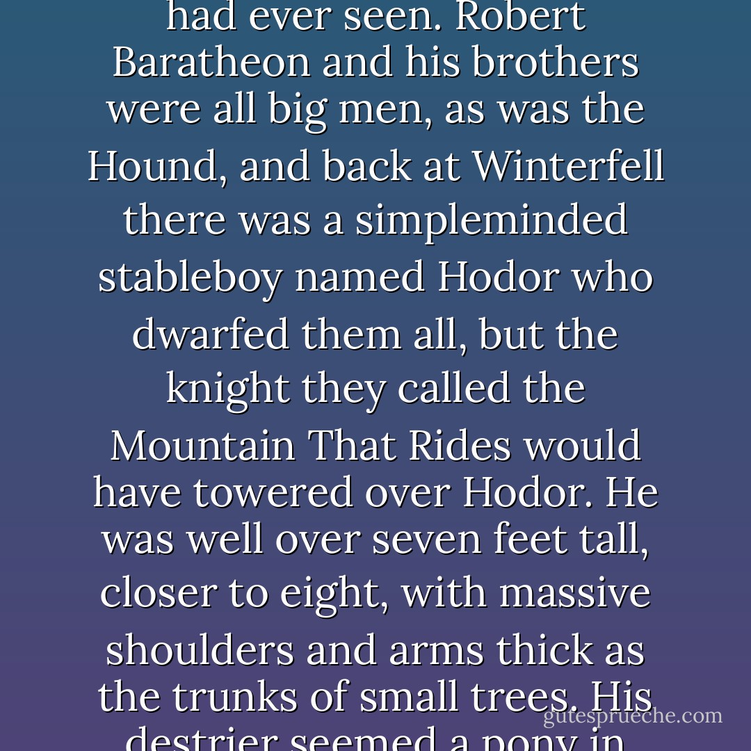 By then Ser Gregor Clegane was in position at the head of the lists. He was huge, the biggest man that Eddard Stark had ever seen. Robert Baratheon and his brothers were all big men, as was the Hound, and back at Winterfell there was a simpleminded stableboy named Hodor who dwarfed them all, but the knight they called the Mountain That Rides would have towered over Hodor. He was well over seven feet tall, closer to eight, with massive shoulders and arms thick as the trunks of small trees. His destrier seemed a pony in between his armored legs, and the lance he carried looked as small as a broom handl - George R.R. Martin