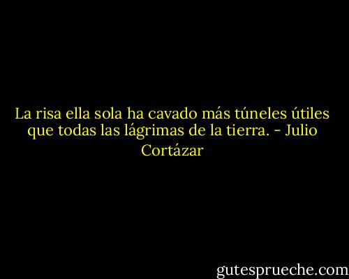 La risa ella sola ha cavado más túneles útiles que todas las lágrimas de la tierra. - Julio Cortázar