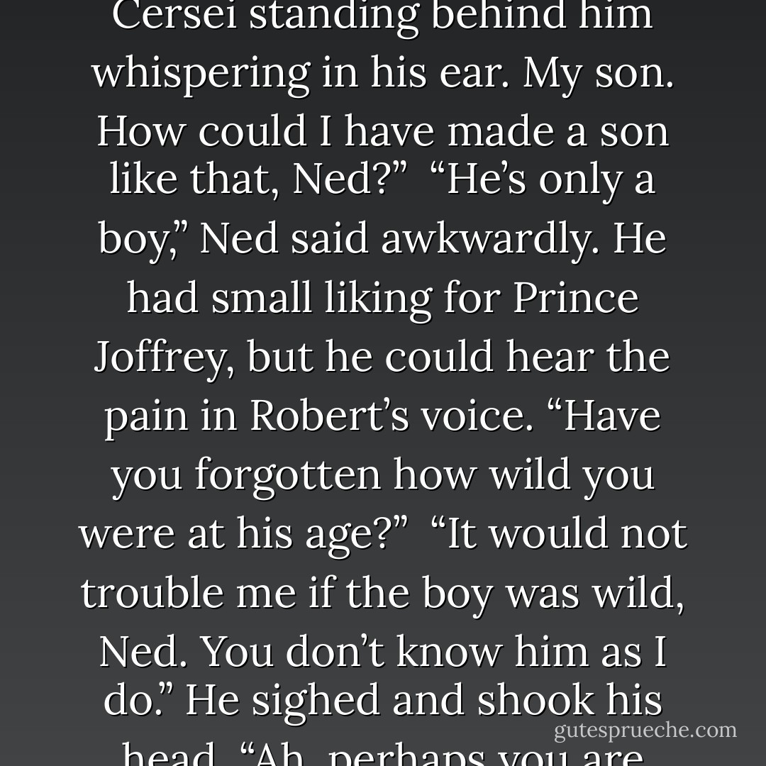 I am sorry for your girl, Ned. Truly. About the wolf, I mean. My son was lying, I’d stake my soul on it. My son … you love your children, don’t you?”<br /><br />“With all my heart,” Ned said.<br /><br />“Let me tell you a secret, Ned. More than once, I have dreamed of giving up the crown. Take ship for the Free Cities with my horse and my hammer, spend my time warring and whoring, that’s what I was made for. The sellsword king, how the singers would love me. You know what stops me? The thought of Joffrey on the throne, with Cersei standing behind him whispering in his ear. My son. How could I have made a son like that, Ned?”<br /><br />“He’s only a boy,” Ned said awkwardly. He had small liking for Prince Joffrey, but he could hear the pain in Robert’s voice. “Have you forgotten how wild you were at his age?”<br /><br />“It would not trouble me if the boy was wild, Ned. You don’t know him as I do.” He sighed and shook his head. “Ah, perhaps you are right. Jon despaired of me often enough, yet I grew into a good king.” Robert looked at Ned and scowled at his silence. “You might speak up and agree now, you know.”<br /><br />“Your Grace …” Ned began, carefully.<br /><br />Robert slapped Ned on the back. “Ah, say that I’m a better king than Aerys and be done with it. You never could lie for love nor honor, Ned Stark. I’m still young, and now that you’re here with me, things will be different. We’ll make this a reign to sing of, and damn the Lannisters to seven hells. - George R.R. Martin