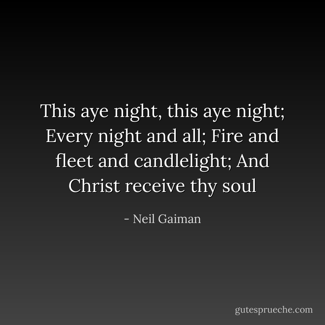 This aye night, this aye night; Every night and all; Fire and fleet and candlelight; And Christ receive thy soul - Neil Gaiman