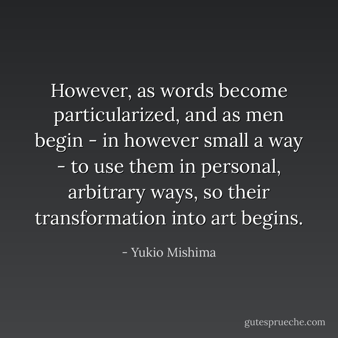 However, as words become particularized, and as men begin - in however small a way - to use them in personal, arbitrary ways, so their transformation into art begins. - Yukio Mishima