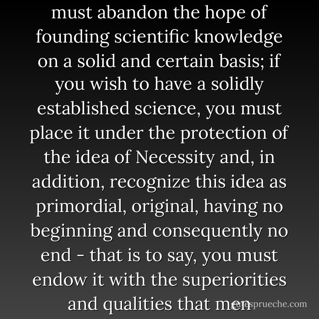 It is necessary to choose: if you wish to be an empiricist, you must abandon the hope of founding scientific knowledge on a solid and certain basis; if you wish to have a solidly established science, you must place it under the protection of the idea of Necessity and, in addition, recognize this idea as primordial, original, having no beginning and consequently no end - that is to say, you must endow it with the superiorities and qualities that men generally accord to the S - Lev Shestov
