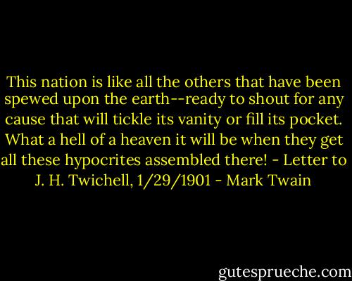 This nation is like all the others that have been spewed upon the earth--ready to shout for any cause that will tickle its vanity or fill its pocket. What a hell of a heaven it will be when they get all these hypocrites assembled there!<br />- Letter to J. H. Twichell, 1/29/1901 - Mark Twain