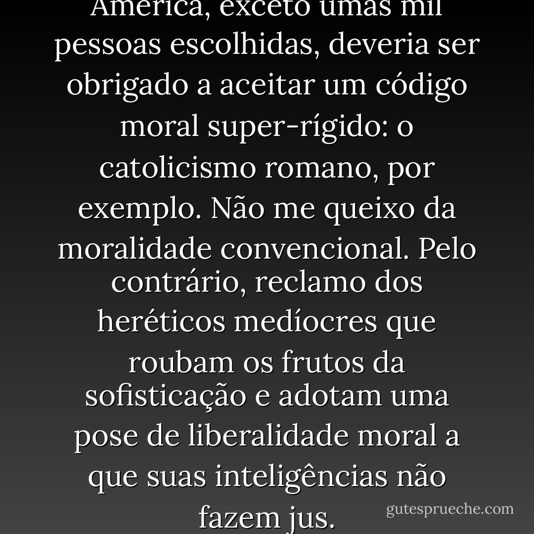 Acho que todo mundo na América, exceto umas mil pessoas escolhidas, deveria ser obrigado a aceitar um código moral super-rígido: o catolicismo romano, por exemplo. Não me queixo da moralidade convencional. Pelo contrário, reclamo dos heréticos medíocres que roubam os frutos da sofisticação e adotam uma pose de liberalidade moral a que suas inteligências não fazem jus. - F. Scott Fitzgerald