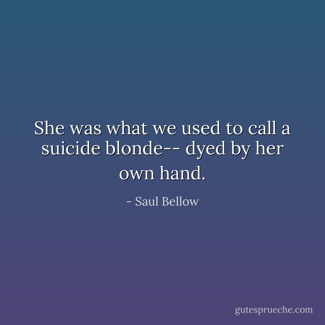 She was what we used to call a suicide blonde-- dyed by her own hand. - Saul Bellow