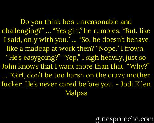 Do you think he’s unreasonable and challenging?” …<br />“Yes girl,” he rumbles. “But, like I said, only with you.”<br />… “So, he doesn’t behave like a madcap at work then?<br />“Nope.”<br />I frown. “He’s easygoing?”<br />“Yep,”<br />I sigh heavily, just so John knows that I want more than that. “Why?”<br />… “Girl, don’t be too harsh on the crazy mother fucker. He’s never cared before you. - Jodi Ellen Malpas