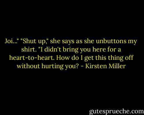Joi..."<br />"Shut up," she says as she unbuttons my shirt. "I didn't bring you here for a heart-to-heart. How do I get this thing off without hurting you? - Kirsten Miller