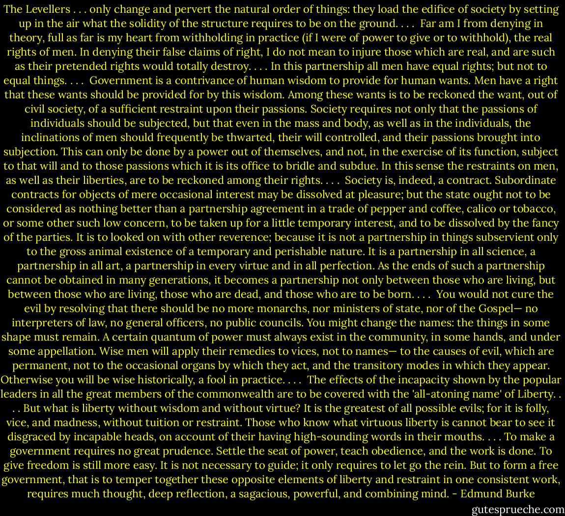 The Levellers . . . only change and pervert the natural order of things: they load the edifice of society by setting up in the air what the solidity of the structure requires to be on the ground. . . .<br /><br />Far am I from denying in theory, full as far is my heart from withholding in practice (if I were of power to give or to withhold), the real rights of men. In denying their false claims of right, I do not mean to injure those which are real, and are such as their pretended rights would totally destroy. . . . In this partnership all men have equal rights; but not to equal things. . . .<br /><br />Government is a contrivance of human wisdom to provide for human wants. Men have a right that these wants should be provided for by this wisdom. Among these wants is to be reckoned the want, out of civil society, of a sufficient restraint upon their passions. Society requires not only that the passions of individuals should be subjected, but that even in the mass and body, as well as in the individuals, the inclinations of men should frequently be thwarted, their will controlled, and their passions brought into subjection. This can only be done by a power out of themselves, and not, in the exercise of its function, subject to that will and to those passions which it is its office to bridle and subdue. In this sense the restraints on men, as well as their liberties, are to be reckoned among their rights. . . .<br /><br />Society is, indeed, a contract. Subordinate contracts for objects of mere occasional interest may be dissolved at pleasure; but the state ought not to be considered as nothing better than a partnership agreement in a trade of pepper and coffee, calico or tobacco, or some other such low concern, to be taken up for a little temporary interest, and to be dissolved by the fancy of the parties. It is to looked on with other reverence; because it is not a partnership in things subservient only to the gross animal existence of a temporary and perishable nature. It is a partnership in all science, a partnership in all art, a partnership in every virtue and in all perfection. As the ends of such a partnership cannot be obtained in many generations, it becomes a partnership not only between those who are living, but between those who are living, those who are dead, and those who are to be born. . . .<br /><br />You would not cure the evil by resolving that there should be no more monarchs, nor ministers of state, nor of the Gospel— no interpreters of law, no general officers, no public councils. You might change the names: the things in some shape must remain. A certain quantum of power must always exist in the community, in some hands, and under some appellation. Wise men will apply their remedies to vices, not to names— to the causes of evil, which are permanent, not to the occasional organs by which they act, and the transitory modes in which they appear. Otherwise you will be wise historically, a fool in practice. . . .<br /><br />The effects of the incapacity shown by the popular leaders in all the great members of the commonwealth are to be covered with the 'all-atoning name' of Liberty. . . . But what is liberty without wisdom and without virtue? It is the greatest of all possible evils; for it is folly, vice, and madness, without tuition or restraint. Those who know what virtuous liberty is cannot bear to see it disgraced by incapable heads, on account of their having high-sounding words in their mouths. . . . To make a government requires no great prudence. Settle the seat of power, teach obedience, and the work is done. To give freedom is still more easy. It is not necessary to guide; it only requires to let go the rein. But to form a free government, that is to temper together these opposite elements of liberty and restraint in one consistent work, requires much thought, deep reflection, a sagacious, powerful, and combining mind. - Edmund Burke