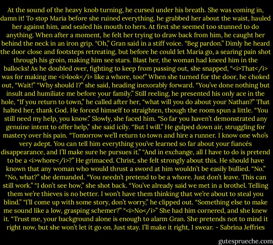 At the sound of the heavy knob turning, he cursed under his breath. She was coming in, damn it!<br />To stop Maria before she ruined everything, he grabbed her about the waist, hauled her against him, and sealed his mouth to hers.<br />At first she seemed too stunned to do anything. When after a moment, he felt her trying to draw back from him, he caught her behind the neck in an iron grip.<br />“Oh,” Gran said in a stiff voice. “Beg pardon.”<br />Dimly he heard the door close and footsteps retreating, but before he could let Maria go, a searing pain shot through his groin, making him see stars. Blast her, the woman had kneed him in the ballocks!<br />As he doubled over, fighting to keep from passing out, she snapped, “<i>That</i> was for making me <i>look</i> like a whore, too!”<br />When she turned for the door, he choked out, “Wait!”<br />“Why should I?” she said, heading inexorably forward. “You’ve done nothing but insult and humiliate me before your family.”<br />Still reeling, he presented his only ace in the hole, “If you return to town,” he called after her, “what will you do about your Nathan?”<br />That halted her, thank God.<br />He forced himself to straighten, though the room spun a little. “You still need my help, you know.”<br />Slowly, she faced him. “So far you haven’t demonstrated any genuine intent to offer help,” she said icily.<br />“But I will.” He gulped down air, struggling for mastery over his pain. “Tomorrow we’ll return to town and hire a runner. I know one who’s very adept. You can tell him everything you’ve learned so far about your fiancés disappearance, and I’ll make sure he pursues it.”<br />“And in exchange, all I have to do is pretend to be a <i>whore</i>?”<br />He grimaced. Christ, she felt strongly about this. He should have known that any woman who would thrust a sword at him wouldn’t be easily bullied.<br />“No.”<br />“No, what?” she demanded.<br />“You needn’t pretend to be a whore. Just don’t leave. This can still work.”<br />“I don’t see how,” she shot back. “You’ve already said we met in a brothel. Telling them we’re thieves is no better. I won’t have them thinking that we’re about to steal you blind.”<br />“I’ll come up with some story, don’t worry,” he clipped out.<br />“Something else to make me sound like a low, grasping schemer?”<br />“<i>No</i>” She had him cornered, and she knew it. “Trust me, your background alone is enough to alarm Gran. She pretends not to mind it right now, but she won’t let it go on. Just stay. I’ll make it right, I swear. - Sabrina Jeffries