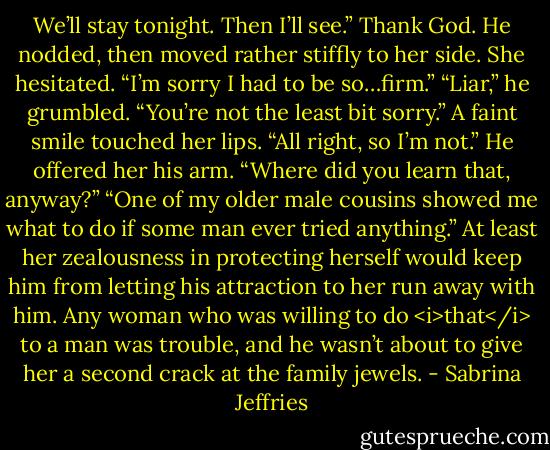 We’ll stay tonight. Then I’ll see.”<br />Thank God. He nodded, then moved rather stiffly to her side.<br />She hesitated. “I’m sorry I had to be so…firm.”<br />“Liar,” he grumbled. “You’re not the least bit sorry.”<br />A faint smile touched her lips. “All right, so I’m not.”<br />He offered her his arm. “Where did you learn that, anyway?”<br />“One of my older male cousins showed me what to do if some man ever tried anything.”<br />At least her zealousness in protecting herself would keep him from letting his attraction to her run away with him. Any woman who was willing to do <i>that</i> to a man was trouble, and he wasn’t about to give her a second crack at the family jewels. - Sabrina Jeffries