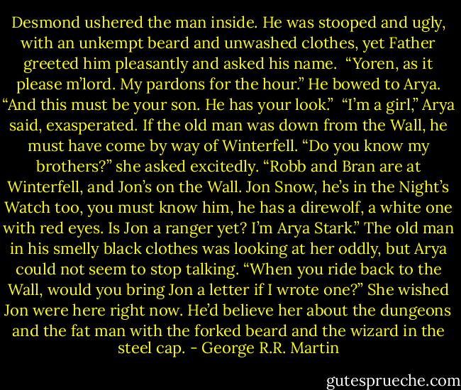 Desmond ushered the man inside. He was stooped and ugly, with an unkempt beard and unwashed clothes, yet Father greeted him pleasantly and asked his name.<br /><br />“Yoren, as it please m’lord. My pardons for the hour.” He bowed to Arya. “And this must be your son. He has your look.”<br /><br />“I’m a girl,” Arya said, exasperated. If the old man was down from the Wall, he must have come by way of Winterfell. “Do you know my brothers?” she asked excitedly. “Robb and Bran are at Winterfell, and Jon’s on the Wall. Jon Snow, he’s in the Night’s Watch too, you must know him, he has a direwolf, a white one with red eyes. Is Jon a ranger yet? I’m Arya Stark.” The old man in his smelly black clothes was looking at her oddly, but Arya could not seem to stop talking. “When you ride back to the Wall, would you bring Jon a letter if I wrote one?” She wished Jon were here right now. He’d believe her about the dungeons and the fat man with the forked beard and the wizard in the steel cap. - George R.R. Martin