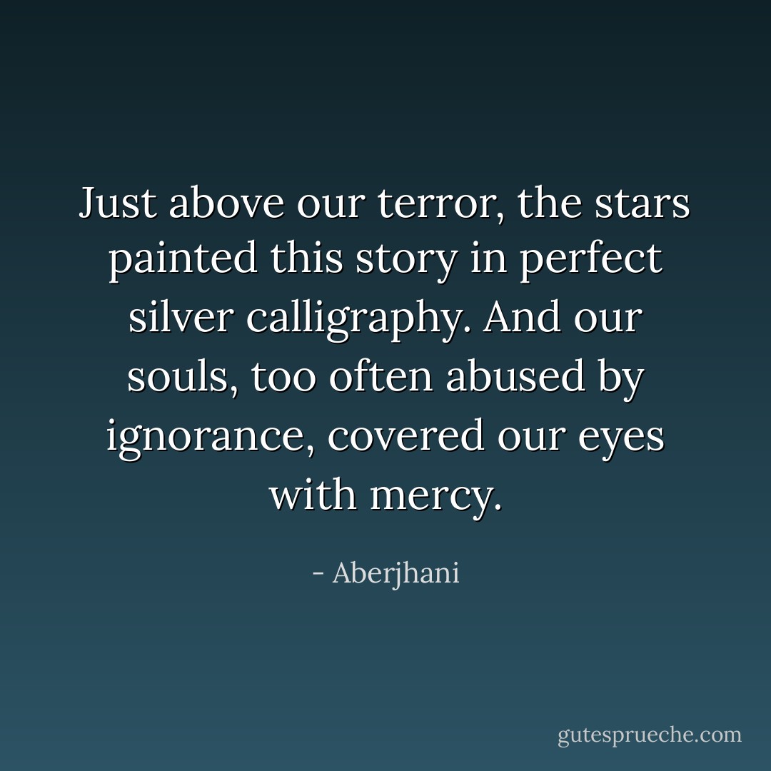 Just above our terror, the stars painted this story<br />in perfect silver calligraphy. And our souls, too often<br />abused by ignorance, covered our eyes with mercy. - Aberjhani
