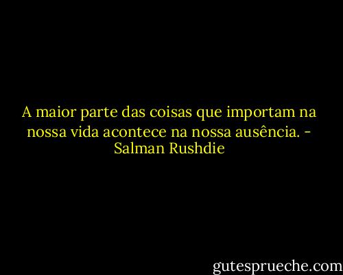 A maior parte das coisas que importam na nossa vida acontece na nossa ausência. - Salman Rushdie