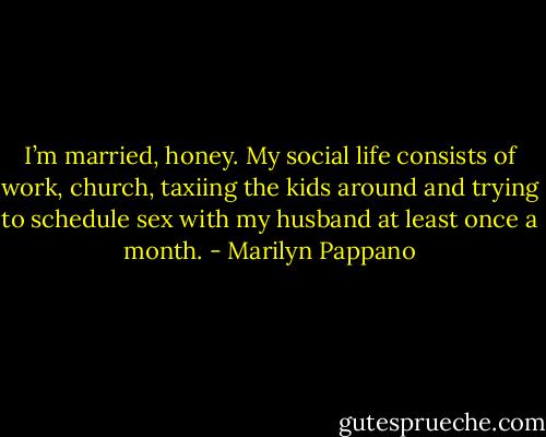 I’m married, honey. My social life consists of work, church, taxiing the kids around and trying to schedule sex with my husband at least once a month. - Marilyn Pappano