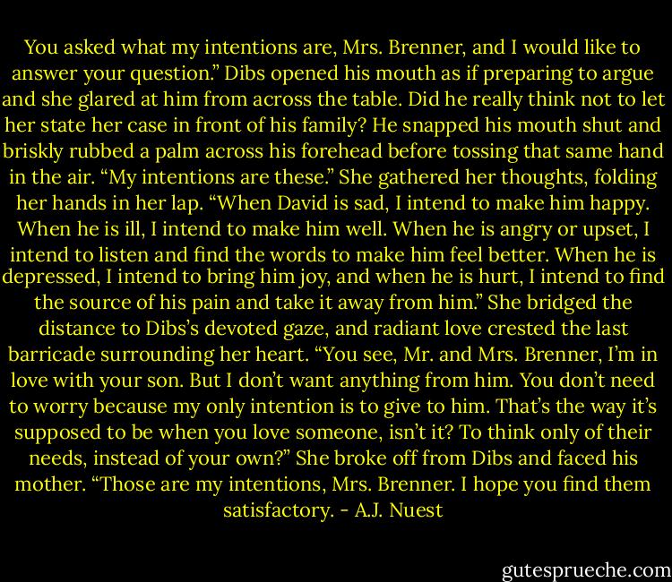 You asked what my intentions are, Mrs. Brenner, and I would like to answer your question.” Dibs opened his mouth as if preparing to argue and she glared at him from across the table. Did he really think not to let her state her case in front of his family? He snapped his mouth shut and briskly rubbed a palm across his forehead before tossing that same hand in the air. “My intentions are these.” She gathered her thoughts, folding her hands in her lap. “When David is sad, I intend to make him happy. When he is ill, I intend to make him well. When he is angry or upset, I intend to listen and find the words to make him feel better. When he is depressed, I intend to bring him joy, and when he is hurt, I intend to find the source of his pain and take it away from him.” She bridged the distance to Dibs’s devoted gaze, and radiant love crested the last barricade surrounding her heart. “You see, Mr. and Mrs. Brenner, I’m in love with your son. But I don’t want anything from him. You don’t need to worry because my only intention is to give to him. That’s the way it’s supposed to be when you love someone, isn’t it? To think only of their needs, instead of your own?” She broke off from Dibs and faced his mother. “Those are my intentions, Mrs. Brenner. I hope you find them satisfactory. - A.J. Nuest