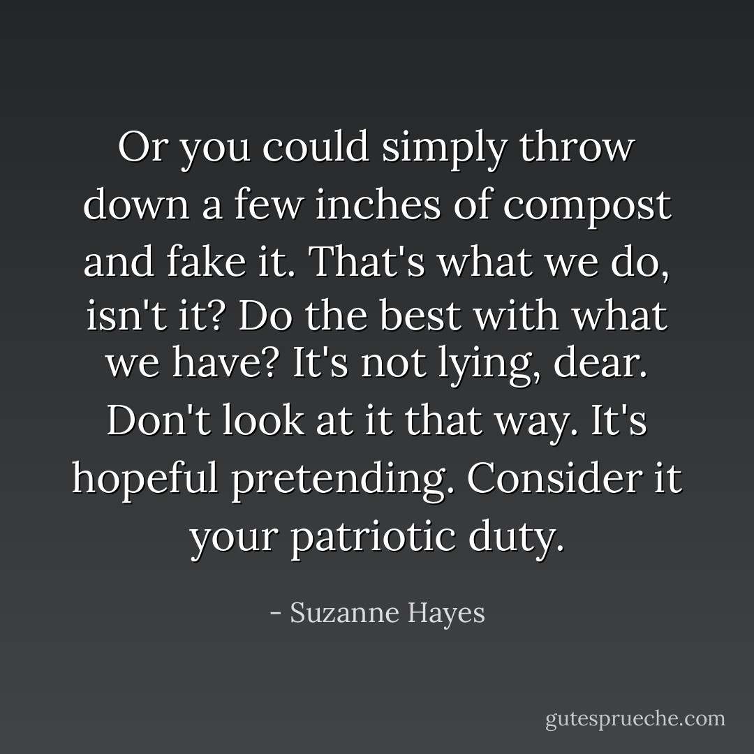 Or you could simply throw down a few inches of compost and fake it. That's what we do, isn't it? Do the best with what we have? It's not lying, dear. Don't look at it that way. It's hopeful pretending. Consider it your patriotic duty. - Suzanne Hayes