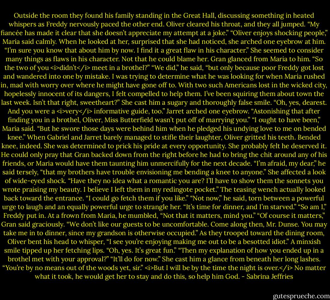 Outside the room they found his family standing in the Great Hall, discussing something in heated whispers as Freddy nervously paced the other end.<br />Oliver cleared his throat, and they all jumped. “My fiancée has made it clear that she doesn’t appreciate my attempt at a joke.”<br />“Oliver enjoys shocking people,” Maria said calmly. When he looked at her, surprised that she had noticed, she arched one eyebrow at him. “I’m sure you know that about him by now. I find it a great flaw in his character.”<br />She seemed to consider many things as flaws in his character. Not that he could blame her.<br />Gran glanced from Maria to him. “So the two of you <i>didn’t</i> meet in a brothel?”<br />“We did,” he said, “but only because poor Freddy got lost and wandered into one by mistake. I was trying to determine what he was looking for when Maria rushed in, mad with worry over where he might have gone off to. With two such Americans lost in the wicked city, hopelessly innocent of its dangers, I felt compelled to help them. I’ve been squiring them about town the last week. Isn’t that right, sweetheart?”<br />She cast him a sugary and thoroughly false smile. “Oh, yes, dearest. And you were a <i>very</i> informative guide, too.”<br />Jarret arched one eyebrow. “Astonishing that after finding you in a brothel, Oliver, Miss Butterfield wasn’t put off of marrying you.”<br />“I ought to have been,” Maria said. “But he swore those days were behind him when he pledged his undying love to me on bended knee.”<br />When Gabriel and Jarret barely managed to stifle their laughter, Oliver gritted his teeth. Bended knee, indeed. She was determined to prick his pride at every opportunity. She probably felt he deserved it. He could only pray that Gran backed down from the right before he had to bring the chit around any of his friends, or Maria would have them taunting him unmercifully for the next decade.<br />“I’m afraid, my dear,” he said tersely, “that my brothers have trouble envisioning me bending a knee to anyone.”<br />She affected a look of wide-eyed shock. “Have they no idea what a romantic you are? I’ll have to show them the sonnets you wrote praising my beauty. I believe I left them in my redingote pocket.” The teasing wench actually looked back toward the entrance. “I could go fetch them if you like.”<br />“Not now,” he said, torn between a powerful urge to laugh and an equally powerful urge to strangle her. “It’s time for dinner, and I’m starved.”<br />“So am I,” Freddy put in. At a frown from Maria, he mumbled, “Not that it matters, mind you.”<br />“Of course it matters,” Gran said graciously. “We don’t like our guests to be uncomfortable. Come along then, Mr. Dunse. You may take me in to dinner, since my grandson is otherwise occupied.”<br />As they trooped toward the dining room, Oliver bent his head to whisper, “I see you’re enjoying making me out to be a besotted idiot.”<br />A minxish smile tipped up her fetching lips. “Oh, yes. It’s great fun.”<br />“Then my explanation of how you ended up in a brothel met with your approval?”<br />“It’ll do for now.” She cast him a glance from beneath her long lashes. “You’re by no means out of the woods yet, sir.”<br /><i>But I will be by the time the night is over.</i> No matter what it took, he would get her to stay and do this, so help him God. - Sabrina Jeffries