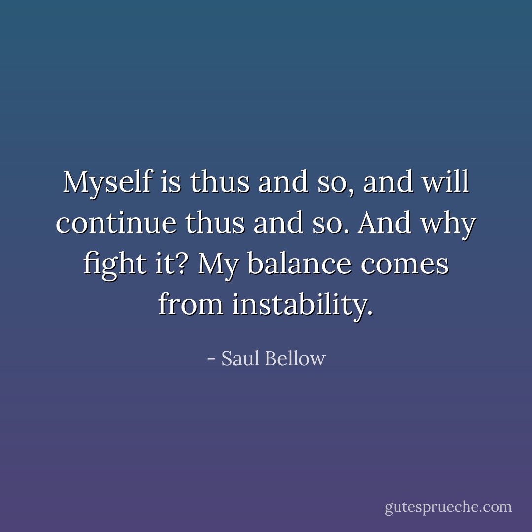 Myself is thus and so, and will continue thus and so. And why fight it? My balance comes from instability. - Saul Bellow