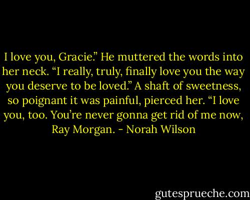I love you, Gracie.” He muttered the words into her neck. “I really, truly, finally love you the way you deserve to be loved.” A shaft of sweetness, so poignant it was painful, pierced her. “I love you, too. You’re never gonna get rid of me now, Ray Morgan. - Norah Wilson