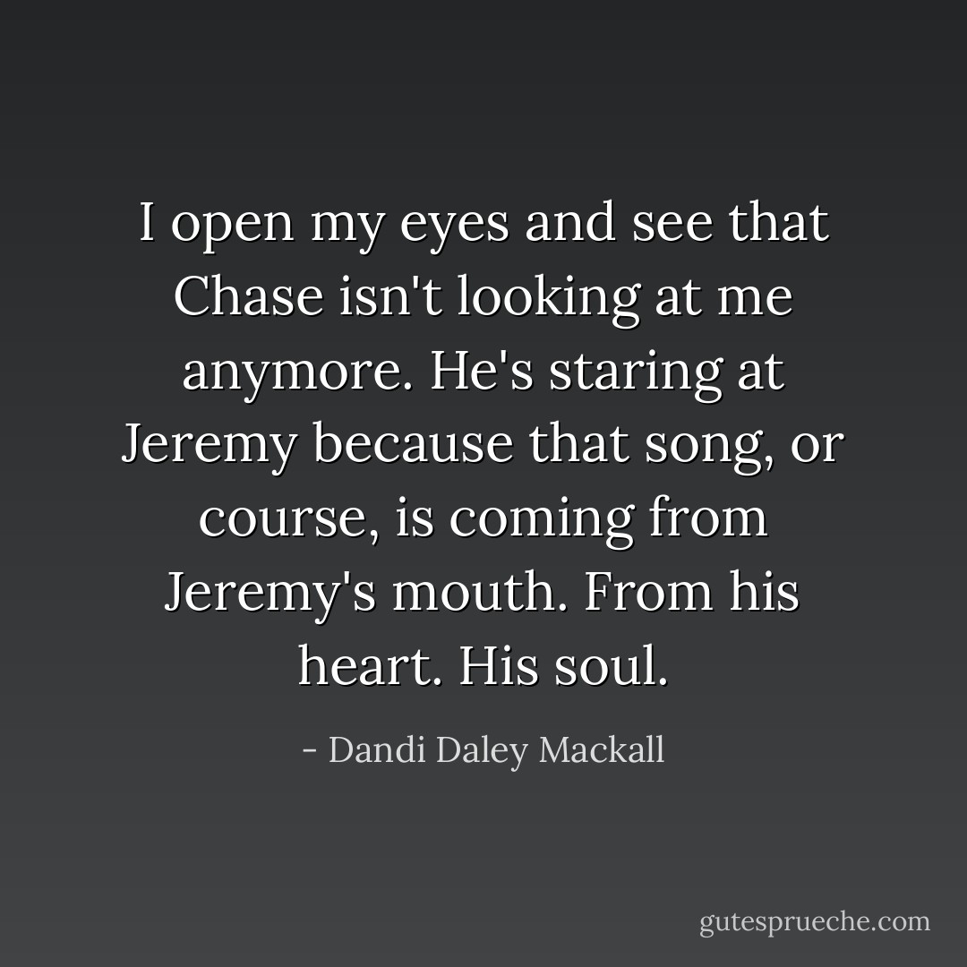 I open my eyes and see that Chase isn't looking at me anymore. He's staring at Jeremy because that song, or course, is coming from Jeremy's mouth. From his heart. His soul. - Dandi Daley Mackall