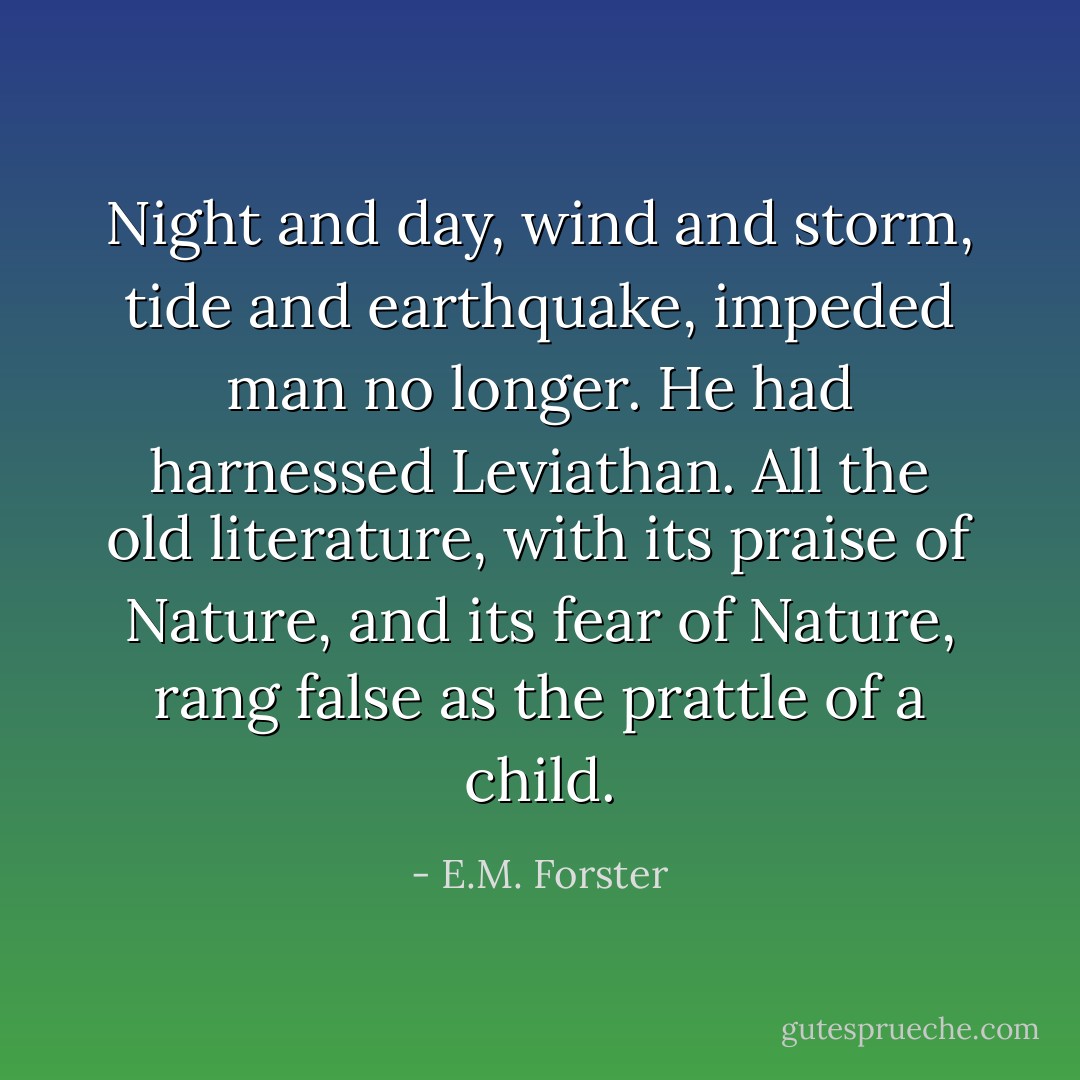 Night and day, wind and storm, tide and earthquake, impeded man no longer. He had harnessed Leviathan. All the old literature, with its praise of Nature, and its fear of Nature, rang false as the prattle of a child. - E.M. Forster