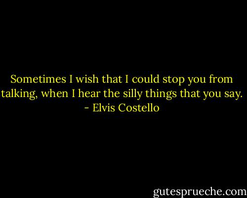 Sometimes I wish that I could stop you from talking, when I hear the silly things that you say. - Elvis Costello
