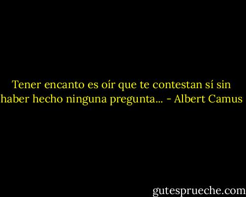 Tener encanto es oír que te contestan sí sin haber hecho ninguna pregunta... - Albert Camus