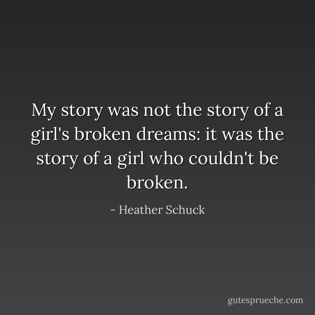 My story was not the story of a girl's broken dreams: it was the story of a girl who couldn't be broken. - Heather Schuck