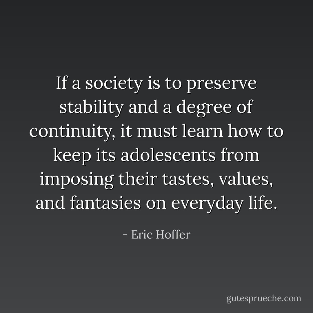 If a society is to preserve stability and a degree of continuity, it must learn how to keep its adolescents from imposing their tastes, values, and fantasies on everyday life. - Eric Hoffer