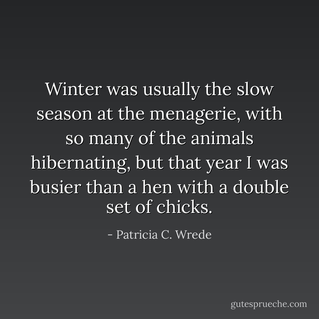 Winter was usually the slow season at the menagerie, with so many of the animals hibernating, but that year I was busier than a hen with a double set of chicks. - Patricia C. Wrede