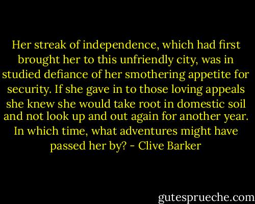 Her streak of independence, which had first brought her to this unfriendly city, was in studied defiance of her smothering appetite for security. If she gave in to those loving appeals she knew she would take root in domestic soil and not look up and out again for another year. In which time, what adventures might have passed her by? - Clive Barker