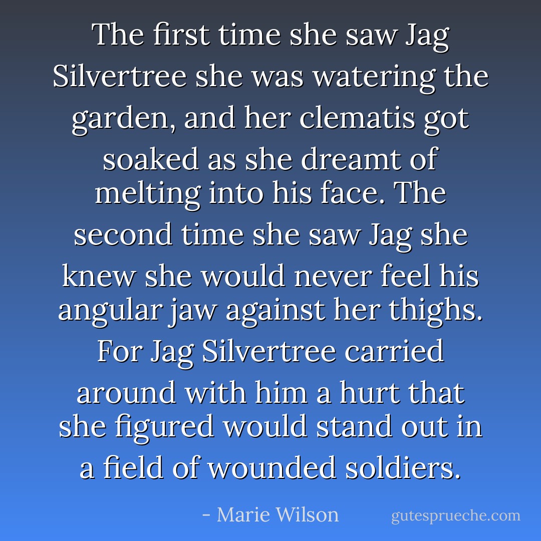 The first time she saw Jag Silvertree she was watering the garden, and her clematis got soaked as she dreamt of melting into his face. The second time she saw Jag she knew she would never feel his angular jaw against her thighs. For Jag Silvertree carried around with him a hurt that she figured would stand out in a field of wounded soldiers. - Marie Wilson