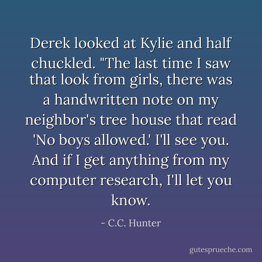 Derek looked at Kylie and half chuckled. "The last time I saw that look from girls, there was a handwritten note on my neighbor's tree house that read 'No boys allowed.' I'll see you. And if I get anything from my computer research, I'll let you know. - C.C. Hunter