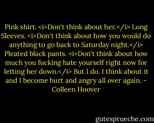 Pink shirt.<br /><i>Don't think about her.</i><br />Long Sleeves.<br /><i>Don't think about how you would do anything to go back to Saturday night.</i><br />Pleated black pants.<br /><i>Don't think about how much you fucking hate yourself right now for letting her down.</i><br />But I do. I think about it and I become hurt and angry all over again. - Colleen Hoover