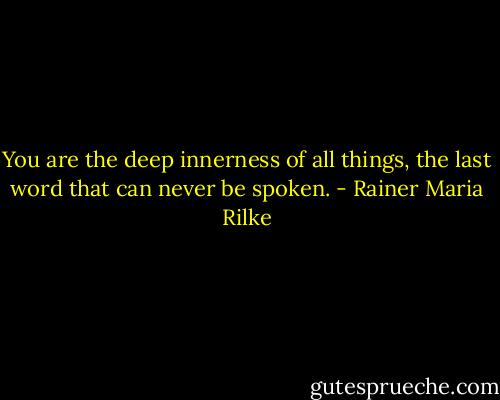 You are the deep innerness of all things,<br />the last word that can never be spoken. - Rainer Maria Rilke