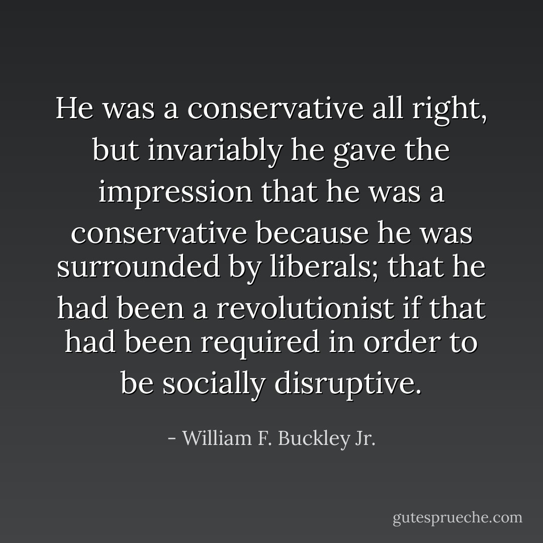 He was a conservative all right, but invariably he gave the impression that he was a conservative because he was surrounded by liberals; that he had been a revolutionist if that had been required in order to be socially disruptive. - William F. Buckley Jr.