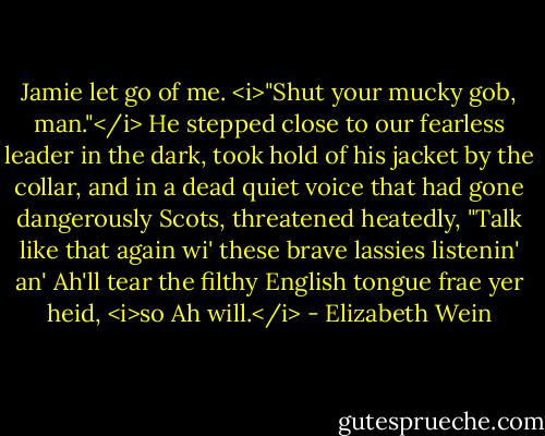 Jamie let go of me. <i>"Shut your mucky gob, man."</i> He stepped close to our fearless leader in the dark, took hold of his jacket by the collar, and in a dead quiet voice that had gone dangerously Scots, threatened heatedly, "Talk like that again wi' these brave lassies listenin' an' Ah'll tear the filthy English tongue frae yer heid, <i>so Ah will.</i> - Elizabeth Wein