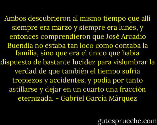 Ambos descubrieron al mismo tiempo que allí siempre era marzo y siempre era lunes, y entonces comprendieron que José Arcadio Buendía no estaba tan loco como contaba la familia, sino que era el único que había dispuesto de bastante lucidez para vislumbrar la verdad de que también el tiempo sufría tropiezos y accidentes, y podía por tanto astillarse y dejar en un cuarto una fracción eternizada. - Gabriel García Márquez