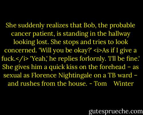 She suddenly realizes that Bob, the probable cancer patient, is standing in the hallway looking lost. She stops and tries to look concerned.<br />'Will you be okay?' <i>As if I give a fuck.</i><br />'Yeah,' he replies forlornly. 'I'll be fine.'<br />She gives him a quick kiss on the forehead – as sexual as Florence Nightingale on a TB ward – and rushes from the house. - Tom    Winter