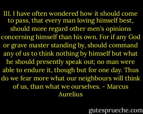 III. I have often wondered how it should come to pass, that every man loving himself best, should more regard other men's opinions concerning himself than his own. For if any God or grave master standing by, should command any of us to think nothing by himself but what he should presently speak out; no man were able to endure it, though but for one day. Thus do we fear more what our neighbours will think of us, than what we ourselves. - Marcus Aurelius