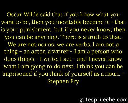 Oscar Wilde said that if you know what you want to be, then you inevitably become it - that is your punishment, but if you never know, then you can be anything. There is a truth to that. We are not nouns, we are verbs. I am not a thing - an actor, a writer - I am a person who does things - I write, I act - and I never know what I am going to do next. I think you can be imprisoned if you think of yourself as a noun. - Stephen Fry